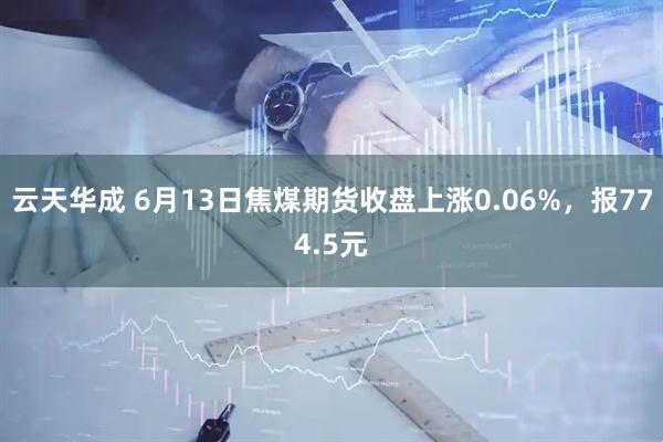 云天华成 6月13日焦煤期货收盘上涨0.06%，报774.5元