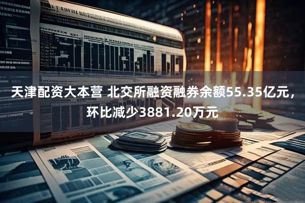 天津配资大本营 北交所融资融券余额55.35亿元，环比减少3881.20万元