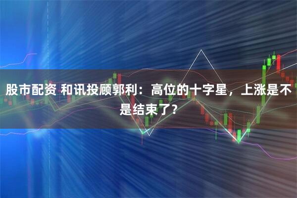 股市配资 和讯投顾郭利：高位的十字星，上涨是不是结束了？