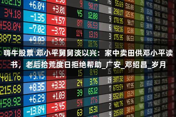 嗨牛股票 邓小平舅舅淡以兴：家中卖田供邓小平读书，老后拾荒度日拒绝帮助_广安_邓绍昌_岁月