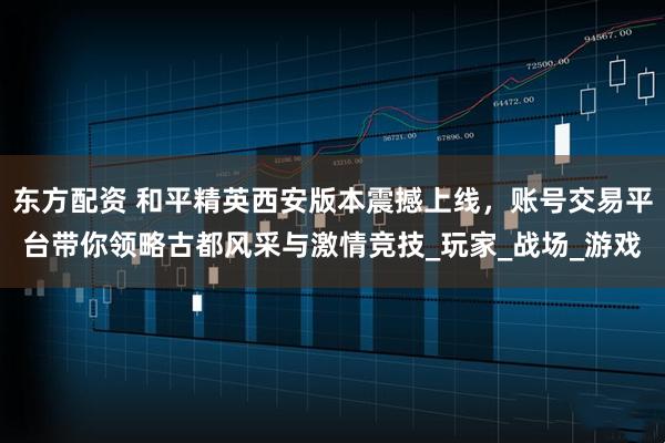 东方配资 和平精英西安版本震撼上线，账号交易平台带你领略古都风采与激情竞技_玩家_战场_游戏