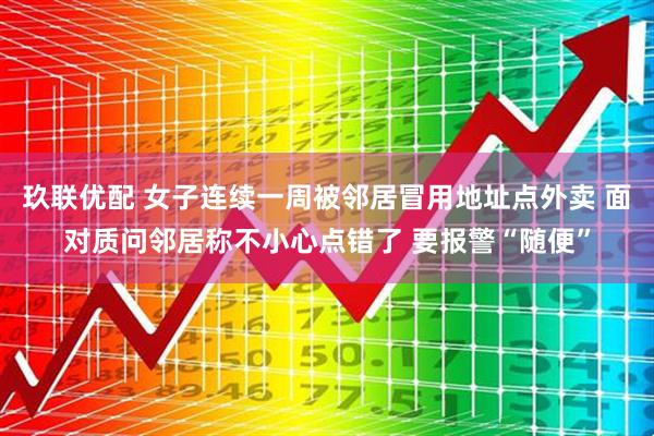 玖联优配 女子连续一周被邻居冒用地址点外卖 面对质问邻居称不小心点错了 要报警“随便”