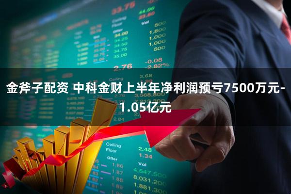 金斧子配资 中科金财上半年净利润预亏7500万元-1.05亿元