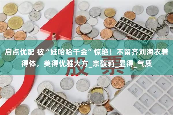 启点优配 被“娃哈哈千金”惊艳！不留齐刘海衣着得体，美得优雅大方_宗馥莉_显得_气质