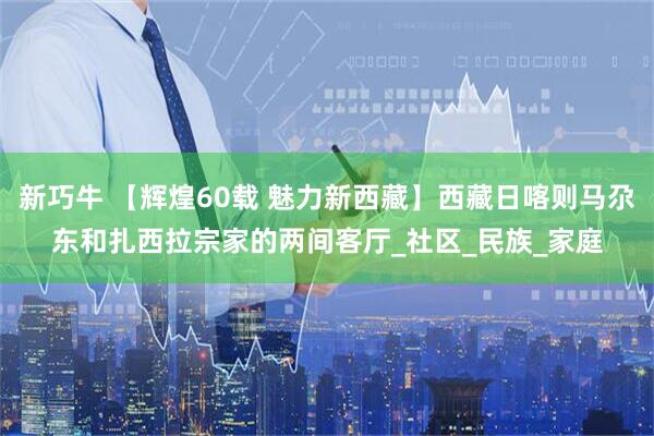 新巧牛 【辉煌60载 魅力新西藏】西藏日喀则马尕东和扎西拉宗家的两间客厅_社区_民族_家庭