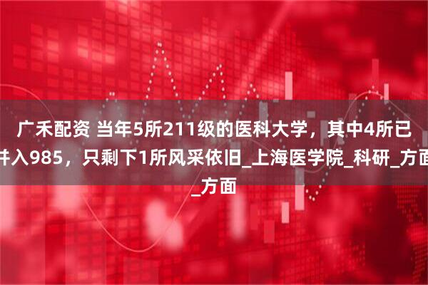 广禾配资 当年5所211级的医科大学，其中4所已并入985，只剩下1所风采依旧_上海医学院_科研_方面