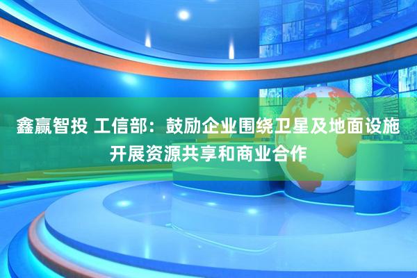 鑫赢智投 工信部：鼓励企业围绕卫星及地面设施开展资源共享和商业合作