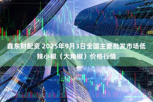 鑫东财配资 2025年9月3日全国主要批发市场低辣小椒（大角椒）价格行情
