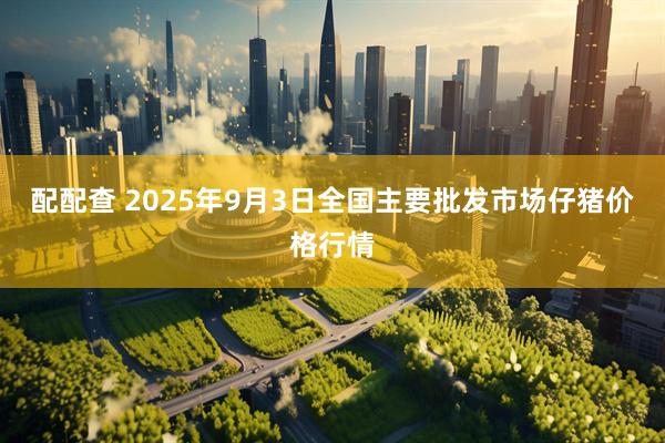 配配查 2025年9月3日全国主要批发市场仔猪价格行情
