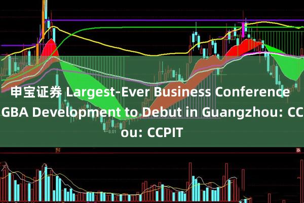 申宝证券 Largest-Ever Business Conference on GBA Development to Debut in Guangzhou: CCPIT