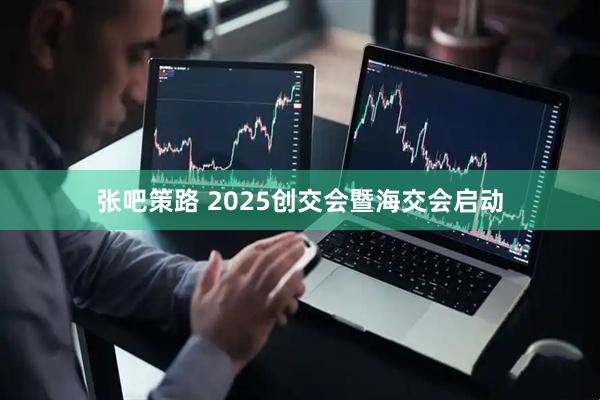 张吧策路 2025创交会暨海交会启动