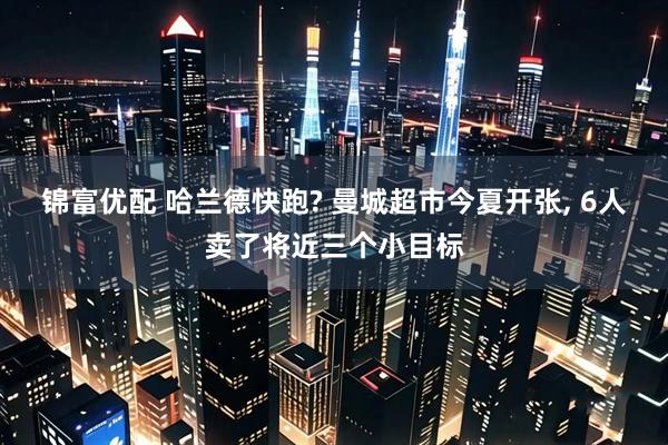 锦富优配 哈兰德快跑? 曼城超市今夏开张, 6人卖了将近三个小目标