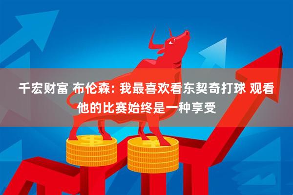 千宏财富 布伦森: 我最喜欢看东契奇打球 观看他的比赛始终是一种享受